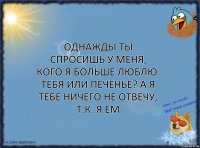 Однажды ты спросишь у меня, кого я больше люблю: тебя или печенье? А я тебе ничего не отвечу, т.к. я ем