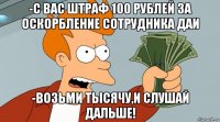 -с вас штраф 100 рублей за оскорбление сотрудника даи -возьми тысячу,и слушай дальше!