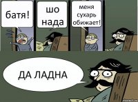 батя! шо нада меня сухарь обижает! ДА ЛАДНА