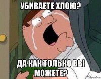 убиваете хлою? да как только вы можете?