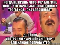 когда не жрешь мясо, сказал "мне кофе" уже начал закрывать окно и трогаться... она спрашивает двойной ультрачикенфрешьмакгрегор с запеканкой попробуйте ?