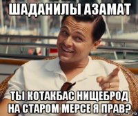 шаданилы азамат ты котакбас нищеброд на старом мерсе я прав?