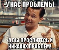 -у нас проблемы. -а вы проспитесь и никаких проблем!