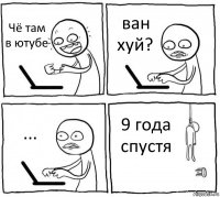 Чё там в ютубе ван хуй? ... 9 года спустя