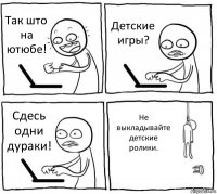 Так што на ютюбе! Детские игры? Сдесь одни дураки! Не выкладывайте детские ролики.