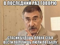 в последний раз говорю стасик будешь плохо себя вести,получишь люли по ебалу