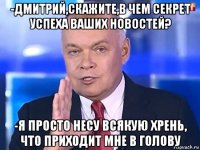 -дмитрий,скажите,в чем секрет успеха ваших новостей? -я просто несу всякую хрень, что приходит мне в голову