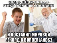 когда прошёл пиро пита за 4 секунды на 72 уровне и 8 оверпавере и поставил мировой рекорд в borderlands2