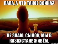 папа, а что такое война? не знаю, сынок, мы в казахстане живём.