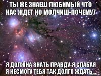 ты же знаеш любимый что нас ждет но молчиш-почему7 я должна знать правду-я слабая я несмогу тебя так долго ждать...