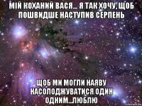 мій коханий вася... я так хочу, щоб пошвидше наступив серпень щоб ми могли наяву насолоджуватися один одним...люблю