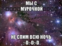 мы с ★★★★мурочкой★★★★ не спим всю ночь :-d:-d:-d