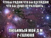 чтобы рядом что бы взглядом что бы душу не разушить... любимый мой д м р-галюня