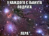 у каждого є їбанута подруга лера