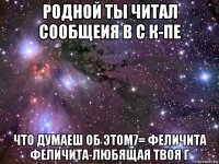 родной ты читал сообщеия в с к-пе что думаеш об этом7= феличита феличита-любящая твоя г