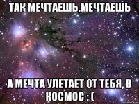 так мечтаешь,мечтаешь а мечта улетает от тебя, в космос : (