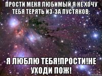 прости меня любимый,я не хочу тебя терять из-за пустяков. я люблю тебя!прости!не уходи пож!