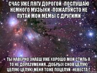 счас уже лягу дорогой -послушаю немного музыки -пожалуйсто не путай мои мемы с другими ты наверно знаеш уже хорошо мой стиль а то не доразумения...добрых снов целую целую целую меня тоже поцелуй -невеста г