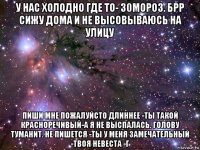 у нас холодно где то- 30мороз. брр сижу дома и не высовываюсь на улицу пиши мне пожалуйсто длиннее -ты такой красноречивый-а я не выспалась. голову туманит. не пишется -ты у меня замечательный -твоя невеста -г