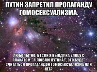 путин запретил пропаганду гомосексуализма. любопытно, а если я выйду на улицу с плакатом: "я люблю путина!", это будет считаться пропагандой гомосексуализма или нет?