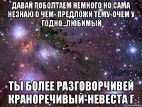 давай поболтаем немного но сама незнаю о чем- предложи тему-очем у годно...любимый ты более разговорчивей краноречивый-невеста г