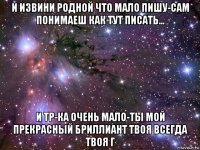 и извини родной что мало пишу-сам понимаеш как тут писать... и тр-ка очень мало-ты мой прекрасный бриллиант твоя всегда твоя г