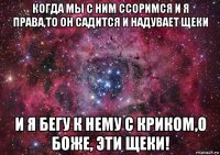 когда мы с ним ссоримся и я права,то он садится и надувает щеки и я бегу к нему с криком,о боже, эти щеки!