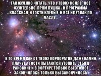 так охуенно читать, что у твоих коллег всё охуительно, прям пушка - и программа классная, и гости клёвые, и всё идет как по маслу... в то время как от твоих корпоратов даже камни плачут а гости пытаются утопить себя в раковине и в сортире только бы это всё закончилось только бы закончилось