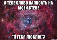 а тебе слабо написать на моей стене "я тебя люблю"?