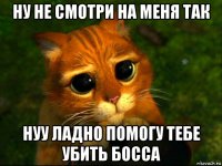 ну не смотри на меня так нуу ладно помогу тебе убить босса