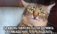  да жизнь гавно но ты так держись как нибудь хуле теперь поделать