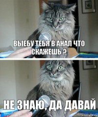 выебу тебя в анал что скажешь ? не знаю, да давай