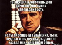 ты пришел и говоришь: дон карлеоне, мне нужна справедливость. но ты просишь без уважения, ты не предлагаешь дружбу, ты даже не назвал меня крестным отцом.