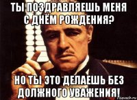 ты поздравляешь меня с днём рождения? но ты это делаешь без должного уважения!