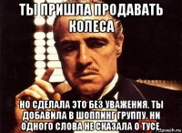 ты пришла продавать колеса но сделала это без уважения. ты добавила в шоппинг группу. ни одного слова не сказала о тусе.