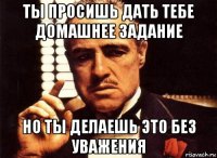 ты просишь дать тебе домашнее задание но ты делаешь это без уважения