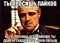 ты просишь лайков но ты просишь без уважения, ты даже не скидываешь свои сиськи