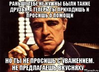 раньше тебе не нужны были такие друзья. а теперь ты приходишь и просишь о помощи но ты не просишь с уважением. не предлагаешь вкусняху...