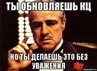 ты обновляешь кц но ты делаешь это без уважения