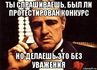 ты спрашиваешь, был ли протестирован конкурс но делаешь это без уважения