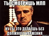 ты смотришь млп ну ты это делаешь без должного уважения