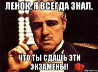 ленок, я всегда знал, что ты сдашь эти экзамены!