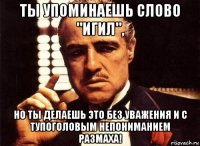 ты упоминаешь слово "игил", но ты делаешь это без уважения и с тупоголовым непониманием размаха!