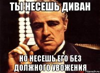 ты несешь диван но несешь его без должного увожения