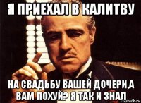 я приехал в калитву на свадьбу вашей дочери,а вам похуй? я так и знал