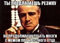 ты предлагаешь резину но продолжаешьтебать мозги с мемом про крестного отца