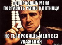 ты просишь меня поставить релиз в пятницу но ты просишь меня без уважения