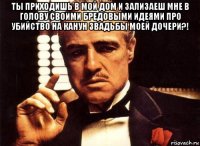 ты приходишь в мой дом и зализаеш мне в голову своими бредовыми идеями про убийство на канун звадьбы моей дочери?! 