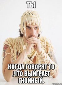 ты когда говорят то ,что выйграет гнойный.