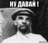 ну давай ! 